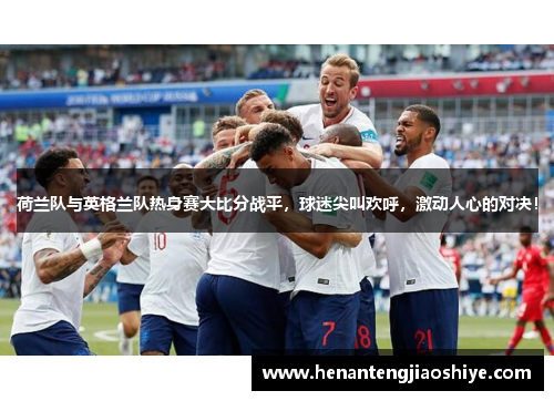 荷兰队与英格兰队热身赛大比分战平，球迷尖叫欢呼，激动人心的对决！