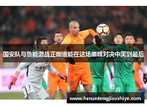 国安队与鲁能激战正酣谁能在这场巅峰对决中笑到最后